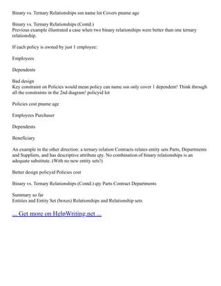 Binary vs. Ternary Relationships ssn name lot Covers pname age
Binary vs. Ternary Relationships (Contd.)
Previous example illustrated a case when two binary relationships were better than one ternary
relationship.
If each policy is owned by just 1 employee:
Employees
Dependents
Bad design
Key constraint on Policies would mean policy can name ssn only cover 1 dependent! Think through
all the constraints in the 2nd diagram! policyid lot
Policies cost pname age
Employees Purchaser
Dependents
Beneficiary
An example in the other direction: a ternary relation Contracts relates entity sets Parts, Departments
and Suppliers, and has descriptive attribute qty. No combination of binary relationships is an
adequate substitute. (With no new entity sets!)
Better design policyid Policies cost
Binary vs. Ternary Relationships (Contd.) qty Parts Contract Departments
Summary so far
Entities and Entity Set (boxes) Relationships and Relationship sets
... Get more on HelpWriting.net ...
 