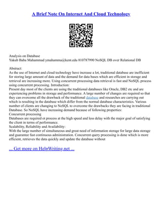 A Brief Note On Internet And Cloud Technology
Analysis on Database
Yakub Baba Mahammad ymahamma@kent.edu 810787990 NoSQL DB over Relational DB
Abstract:
As the use of Internet and cloud technology have increase a lot, traditional database are inefficient
for storing large amount of data and the demand for data bases which are efficient in storage and
retrieval are increasing more. Using concurrent processing data retrieval is fast and NoSQL process
using concurrent processing. Introduction:
Present day most of the clients are using the traditional databases like Oracle, DB2 etc and are
experiencing problems in storage and performance. A large number of changes are required so that
they can overcome all the drawback of the traditional database and researches are carrying out
which is resulting in the database which differ from the normal database characteristics. Various
number of clients are changing to NoSQL to overcome the drawbacks they are facing in traditional
Database. So NoSQL have increasing demand because of following properties:
Concurrent processing
Databases are required ot process at the high speed and less delay with the major goal of satisfying
the client in terms of performance.
Scalability, Reliability and Availability:
With the large number of simultaneous and great need of information storage for large data storage
and guarantee fast continuous administration. Concurrent query processing is done which is more
efficient, retrieves the data quickly and update the database without
... Get more on HelpWriting.net ...
 