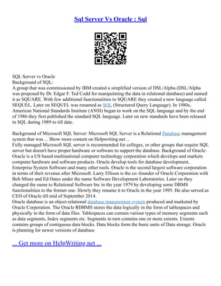 Sql Server Vs Oracle : Sql
SQL Server vs Oracle
Background of SQL:
A group that was commissioned by IBM created a simplified version of DSL/Alpha (DSL/Alpha
was proposed by Dr. Edgar F. Ted Codd for manipulating the data in relational database) and named
it as SQUARE. With few additional functionalities to SQUARE they created a new language called
SEQUEL. Later on SEQUEL was renamed as SQL (Structured Query Language). In 1980s,
American National Standards Institute (ANSI) began to work on the SQL language and by the end
of 1986 they first published the standard SQL language. Later on new standards have been released
in SQL during 1989 to till date.
Background of Microsoft SQL Server: Microsoft SQL Server is a Relational Database management
system that was ... Show more content on Helpwriting.net ...
Fully managed Microsoft SQL server is recommended for colleges, or other groups that require SQL
server but doesn't have proper hardware or software to support the database. Background of Oracle:
Oracle is a US based multinational computer technology corporation which develops and markets
computer hardware and software products. Oracle develop tools for database development,
Enterprise System Software and many other tools. Oracle is the second largest software corporation
in terms of their revenue after Microsoft. Larry Ellison is the co–founder of Oracle Corporation with
Bob Miner and Ed Oates under the name Software Development Laboratories. Later on they
changed the name to Relational Software Inc in the year 1979 by developing some DBMS
functionalities to the former one. Slowly they rename it to Oracle in the year 1995. He also served as
CEO of Oracle till mid of September 2014.
Oracle database is an object relational database management system produced and marketed by
Oracle Corporation. The Oracle RDBMS stores the data logically in the form of tablespaces and
physically in the form of data files. Tablespaces can contain variour types of memory segments such
as data segments, Index segments etc. Segments in turn contains one or more extents. Extents
contains groups of contiguous data blocks. Data blocks form the basic units of Data storage. Oracle
is planning for newer versions of database
... Get more on HelpWriting.net ...
 