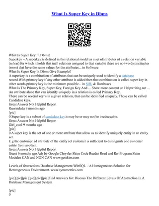 What Is Super Key in Dbms
What Is Super Key In Dbms?
Superkey – A superkey is defined in the relational model as a set ofattributes of a relation variable
(relvar) for which it holds that inall relations assigned to that variable there are no two distincttuples
(rows) that have the same values for the attributes... in Software
What Is Super Key In Dbms Give Example?
A superkey is a combination of attributes that can be uniquely used to identify a database
record.With primary key if any other attribute is added then that combination is called super key in
other words,primary key is the minimum possible... in SQL & Databases
What Is The Primary Key, Super Key, Foreign Key And ... Show more content on Helpwriting.net ...
An attribute alone that can identify uniquely in a relation is called Primary Key.
There can be several key 's in a given relation, that can be identified uniquely. Those can be called
Candidate keys.
Great Answer Not Helpful Report
Ruwindada 9 months ago
[pic]
0 Super key is a subset of candidate key.it may be or may not be irreduceable.
Great Answer Not Helpful Report
Girl_cool 9 months ago
[pic]
0 A super key is the set of one or more attribute that allow us to identify uniquely entity in an entity
set.
E.g the customer_id attribute of the entity set customer is sufficient to distinguish one customer
entity from another.
Great Answer Not Helpful Report
Guest 6 months ago Ads by Google Chrysler Skim Code Reader Read and Re–Program Skim
Modules CAN and NON CAN www.getskim.com
Levels of abstractions Database Management WinSQL – A Homogeneous Solution for
Heterogeneous Environment. www.synametrics.com
[pic][pic][pic][pic][pic][pic]Find Answers for: Discuss The Different Levels Of Abstraction In A
Database Management System
[pic]
0
 