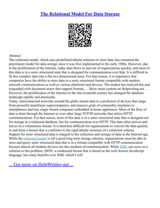 The Relational Model For Data Storage
Abstract
The relational model, which uses predefined tabular relations to store data, has remained the
preeminent model for data storage since it was first implemented in the early 1980s. However, due
to the proliferation of the Internet, today data flows in and out of organizations quickly, and most of
this data is in a semi–structured state that is designed for communication over http. It is difficult to
fit this complex data into a flat two dimensional array. For that reason, it is imperative that
companies have the ability to store data in a semi–structured format compatible with modern
network communications as well as various platforms and devices. The market has realized this and
responded with document stores that support formats, ... Show more content on Helpwriting.net ...
However, the proliferation of the Internet in the late twentieth century has changed the database
landscape rapidly and drastically.
Today, interconnected networks around the globe stream data to a profusion of devices that range
from powerful mainframe supercomputers, and massive grids of commodity machines to
smartphones and tiny single–board computers embedded in home appliances. Most of the flow of
data is done through the Internet or over other large TCP/IP networks that utilize HTTP
communications. For that reason, most of this data is in a semi–structured state that is designed not
for storage in a relational database, but for communication over HTTP. This data often arrives and
leaves in a voluminous stream. It is therefore difficult for organizations to convert the data quickly
to and from a format that is conforms to the rigid tabular structure of a relational schema.
Support for semi–structured data is integral to the collection and storage of data in the Internet age.
While the relational model is sill a good long term storage solution, organizations must be able to
store and query semi–structured data that is in a format compatible with HTTP communication
because almost all modern devices use this medium of communication. While XML can serve as a
solution to this problem, JSON, a condensed format that is based on the well–known JavaScript
language, has many benefits over XML which I will
... Get more on HelpWriting.net ...
 