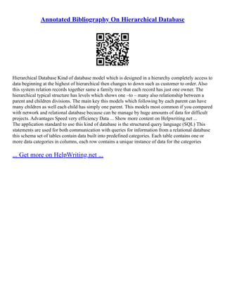 Annotated Bibliography On Hierarchical Database
Hierarchical Database Kind of database model which is designed in a hierarchy completely access to
data beginning at the highest of hierarchical then changes to down such as customer to order. Also
this system relation records together same a family tree that each record has just one owner. The
hierarchical typical structure has levels which shows one –to – many also relationship between a
parent and children divisions. The main key this models which following by each parent can have
many children as well each child has simply one parent. This models most common if you compared
with network and relational database because can be manage by huge amounts of data for difficult
projects. Advantages Speed very efficiency Data ... Show more content on Helpwriting.net ...
The application standard to use this kind of database is the structured query language (SQL) This
statements are used for both communication with queries for information from a relational database
this schema set of tables contain data built into predefined categories. Each table contains one or
more data categories in columns, each row contains a unique instance of data for the categories
... Get more on HelpWriting.net ...
 