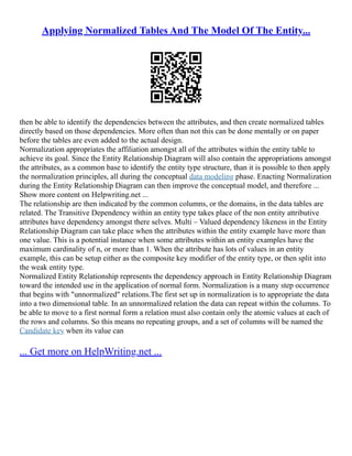 Applying Normalized Tables And The Model Of The Entity...
then be able to identify the dependencies between the attributes, and then create normalized tables
directly based on those dependencies. More often than not this can be done mentally or on paper
before the tables are even added to the actual design.
Normalization appropriates the affiliation amongst all of the attributes within the entity table to
achieve its goal. Since the Entity Relationship Diagram will also contain the appropriations amongst
the attributes, as a common base to identify the entity type structure, than it is possible to then apply
the normalization principles, all during the conceptual data modeling phase. Enacting Normalization
during the Entity Relationship Diagram can then improve the conceptual model, and therefore ...
Show more content on Helpwriting.net ...
The relationship are then indicated by the common columns, or the domains, in the data tables are
related. The Transitive Dependency within an entity type takes place of the non entity attributive
attributes have dependency amongst there selves. Multi – Valued dependency likeness in the Entity
Relationship Diagram can take place when the attributes within the entity example have more than
one value. This is a potential instance when some attributes within an entity examples have the
maximum cardinality of n, or more than 1. When the attribute has lots of values in an entity
example, this can be setup either as the composite key modifier of the entity type, or then split into
the weak entity type.
Normalized Entity Relationship represents the dependency approach in Entity Relationship Diagram
toward the intended use in the application of normal form. Normalization is a many step occurrence
that begins with "unnormalized" relations.The first set up in normalization is to appropriate the data
into a two dimensional table. In an unnormalized relation the data can repeat within the columns. To
be able to move to a first normal form a relation must also contain only the atomic values at each of
the rows and columns. So this means no repeating groups, and a set of columns will be named the
Candidate key when its value can
... Get more on HelpWriting.net ...
 