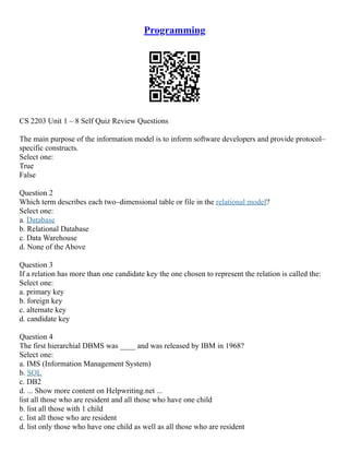 Programming
CS 2203 Unit 1 – 8 Self Quiz Review Questions
The main purpose of the information model is to inform software developers and provide protocol–
specific constructs.
Select one:
True
False
Question 2
Which term describes each two–dimensional table or file in the relational model?
Select one:
a. Database
b. Relational Database
c. Data Warehouse
d. None of the Above
Question 3
If a relation has more than one candidate key the one chosen to represent the relation is called the:
Select one:
a. primary key
b. foreign key
c. alternate key
d. candidate key
Question 4
The first hierarchial DBMS was ____ and was released by IBM in 1968?
Select one:
a. IMS (Information Management System)
b. SQL
c. DB2
d. ... Show more content on Helpwriting.net ...
list all those who are resident and all those who have one child
b. list all those with 1 child
c. list all those who are resident
d. list only those who have one child as well as all those who are resident
 