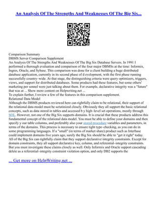 An Analysis Of The Strengths And Weaknesses Of The Big Six...
Comparison Summary
DBMS Server Comparison Supplement
An Analysis Of The Strengths And Weaknesses Of The Big Six Database Servers. In 1991 I
performed a thorough evaluation and comparison of the four major DBMSs at the time: Informix,
Ingres, Oracle, and Sybase. This comparison was done for a client building a huge distributed
database application, currently in its second phase of d evelopment, with the first phase running
successfully country–wide. At that stage, the distinguishing criteria were query optimizers, triggers,
views, and support for distributed databases. Some products had these features, but some others'
marketing per sonnel were just talking about them. For example, declarative integrity was a "future"
that was at ... Show more content on Helpwriting.net ...
To explain further, I review a few of the features in this comparison supplement.
Relational Data Model
Although the DBMS products reviewed here can rightfully claim to be relational, their support of
the relational data model must be scrutinized closely. Obviously they all support the basic relational
concepts, such as data stored in tables and accessed b y high–level set operations, mostly through
SQL. However, not one of the Big Six supports domains. It is crucial that these products address this
fundamental concept of the relational data model. You must be able to define your domains and then
specify y our table columns, and preferably also your stored procedure variables and parameters, in
terms of the domains. This process is necessary to ensure tight type–checking, as you can do in
some programming languages. If a "small" (in terms of market share) product such as Interbase
could implement domains five years ago, surely the Big Six should be able to "get it right" today.
All of the Big Six can rightfully claim that they support declarative integrity constraints. Except for
domain constraints, they all support declarative key, column, and referential–integrity constraints.
But you must investigate these claims closely as well. Only Informix and Oracle support cascading
delete as a referential–integrity constraint violation option, and only DB2 supports the
... Get more on HelpWriting.net ...
 