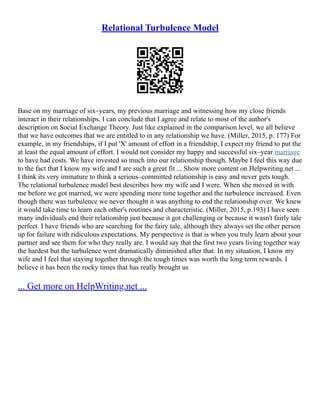 Relational Turbulence Model
Base on my marriage of six–years, my previous marriage and witnessing how my close friends
interact in their relationships, I can conclude that I agree and relate to most of the author's
description on Social Exchange Theory. Just like explained in the comparison level, we all believe
that we have outcomes that we are entitled to in any relationship we have. (Miller, 2015, p. 177) For
example, in my friendships, if I put 'X' amount of effort in a friendship, I expect my friend to put the
at least the equal amount of effort. I would not consider my happy and successful six–year marriage
to have had costs. We have invested so much into our relationship though. Maybe I feel this way due
to the fact that I know my wife and I are such a great fit ... Show more content on Helpwriting.net ...
I think its very immature to think a serious–committed relationship is easy and never gets tough.
The relational turbulence model best describes how my wife and I were. When she moved in with
me before we got married, we were spending more time together and the turbulence increased. Even
though there was turbulence we never thought it was anything to end the relationship over. We knew
it would take time to learn each other's routines and characteristic. (Miller, 2015, p.193) I have seen
many individuals end their relationship just because it got challenging or because it wasn't fairly tale
perfect. I have friends who are searching for the fairy tale, although they always set the other person
up for failure with ridiculous expectations. My perspective is that is when you truly learn about your
partner and see them for who they really are. I would say that the first two years living together way
the hardest but the turbulence went dramatically diminished after that. In my situation, I know my
wife and I feel that staying together through the tough times was worth the long term rewards. I
believe it has been the rocky times that has really brought us
... Get more on HelpWriting.net ...
 