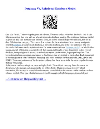 Database Vs. Relational Database Model
One size fits all. The developers go to for all data. You need only a relational database. This is the
false assumption that you will see when it comes to database models. The relational database model
is great for data that normally can fit into a table, or shows relationships between data, but not all
data falls into that category. There are a few options for these situations. You can use an object–
oriented database, a hierarchical database, a network database, and a flat–file database. The first
alternative is known as the object–oriented. In a document–oriented database model, each individual
record, and all of the data associated with that record, is thought of as a document. In this type of
database, everything that is related to a database object, or document, is grouped together. This
keeps the database organized, and easier to find things that are related to each other. Each document
is encoding data in some format or encoding. The most common formats include XML, JSON and
BSON. These are just some of the formats available, but these seem to be the most popular formats
that are being used.
A document can have single, or even multiple fields. These fields can vary from document to
document, which gives each document a lot of flexibility. There is no need to worry about
constraints, like we see in our relational database, but validation documents can be made to enforce
rules as needed. This type of database can typically accept multiple languages, instead of just
... Get more on HelpWriting.net ...
 