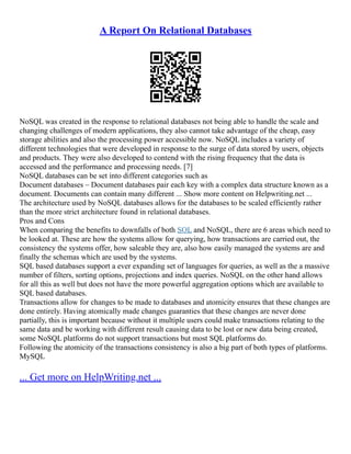 A Report On Relational Databases
NoSQL was created in the response to relational databases not being able to handle the scale and
changing challenges of modern applications, they also cannot take advantage of the cheap, easy
storage abilities and also the processing power accessible now. NoSQL includes a variety of
different technologies that were developed in response to the surge of data stored by users, objects
and products. They were also developed to contend with the rising frequency that the data is
accessed and the performance and processing needs. [7]
NoSQL databases can be set into different categories such as
Document databases – Document databases pair each key with a complex data structure known as a
document. Documents can contain many different ... Show more content on Helpwriting.net ...
The architecture used by NoSQL databases allows for the databases to be scaled efficiently rather
than the more strict architecture found in relational databases.
Pros and Cons
When comparing the benefits to downfalls of both SQL and NoSQL, there are 6 areas which need to
be looked at. These are how the systems allow for querying, how transactions are carried out, the
consistency the systems offer, how saleable they are, also how easily managed the systems are and
finally the schemas which are used by the systems.
SQL based databases support a ever expanding set of languages for queries, as well as the a massive
number of filters, sorting options, projections and index queries. NoSQL on the other hand allows
for all this as well but does not have the more powerful aggregation options which are available to
SQL based databases.
Transactions allow for changes to be made to databases and atomicity ensures that these changes are
done entirely. Having atomically made changes guaranties that these changes are never done
partially, this is important because without it multiple users could make transactions relating to the
same data and be working with different result causing data to be lost or new data being created,
some NoSQL platforms do not support transactions but most SQL platforms do.
Following the atomicity of the transactions consistency is also a big part of both types of platforms.
MySQL
... Get more on HelpWriting.net ...
 