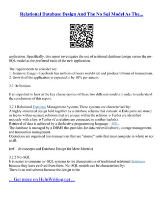 Relational Database Design And The No Sql Model As The...
application. Specifically, this report investigates the use of relational database design versus the no–
SQL model as the preferred basis of the new application.
The requirements to consider are:
1. Intensive Usage – Facebook has millions of users worldwide and produce billions of transactions.
2. Growth of the application is expected to be 10% per annum.
3.2 Definitions
It is important to look at the key characteristics of these two different models in order to understand
the conclusions of this report.
3.2.1 Relational Database Management Systems These systems are characterised by:
A highly structured design held together by a database schema that consists: o Data pairs are stored
as tuples within separate relations that are unique within the relation. o Tuples are identified
uniquely with a key. o Tuples of a relation are connected to another tuple(s).
Retrieval of data is achieved by a declarative programming language – SQL.
The database is managed by a DBMS that provides for data retrieval (above), storage management,
and transaction management.
Operations are organised into transactions that are "atomic" units that must complete in whole or not
at all.
(ref – db concepts and Database Design for Mere Mortals)
3.2.2 No–SQL
It is easier to compare no–SQL systems to the characteristics of traditional relational databases
because they have evolved from them. No–SQL models can be characterised by:
There is no real schema because the design to the
... Get more on HelpWriting.net ...
 