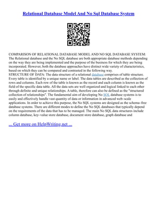 Relational Database Model And No Sql Database System
COMPARISON OF RELATIONAL DATABASE MODEL AND NO SQL DATABASE SYSTEM:
The Relational database and the No SQL database are both appropriate database methods depending
on the way they are being implemented and the purpose of the business for which they are being
incorporated. However, both the database approaches have distinct wide variety of characteristics,
based on which they can be compared and contrasted in the following way.
STRUCTURE OF DATA: The data structure of a relational database comprises of table structure.
Every table is identified by a unique name or label. The data tables are described as the collection of
rows and columns. Each row of the table is known as the record and each column is known as the
field of the specific data table. All the data sets are well organized and logical linked to each other
through definite and unique relationships. A table, therefore can also be defined as the "structured
collection of relationships". The fundamental aim of developing No SQL database systems is to
easily and effectively handle vast quantity of data or information in advanced web–scale
applications. In order to achieve this purpose, the No SQL systems are designed as the schema–free
database systems. There are different modes to define the No SQL databases that typically depend
on the requirements of the data that has to be managed. The main No SQL data structures include
column database, key–value store database, document store database, graph database and
... Get more on HelpWriting.net ...
 