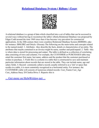 Relational Database System ( Rdbms ) Essay
A relational database is a group of data which classified into a set of tables that can be accessed in
several ways without having to reconstruct the tables' oftenly.Relational Database was proposed by
Edgar Codd around the time 1969 since then it has become very prevalent for commercial
applications. In the 20th century there were countless Relational Database System (RDBMS) ,take
for instance: IBM.DB2 and Oracle. Glossary The following are the main terms and concepts related
to the named model: 1. Attributes –they describe the facts, details or characteristics of an entity. The
attributes that maybe contained in an invoice might be name, number and paid/unpaid. 2. Table –this
is where data is stored for processing and output .The table is defined as a collection of correlating
data consisting of rows and columns. For example, the CUSTOMER or PURCHASES table may
entail the customer first name, last name, address and the product that the customer purchased or
wishes to purchase. 3. Field–this is a column in a table that is constructed to save and maintain
particular information about records that are stored in the table. They can include name, age and
salary fields. 4. Record– commonly called a record, usually referred to as a 'slot' or space that
resides in a table, it is most commonly recognized as a horizontal entity. For instance, the
CUSTOMER's table will consists of numerous related records. Cust_Fname Cust_Age
Cust_Address Stacy 20 Clarkia Drive 5. Reports–this is
... Get more on HelpWriting.net ...
 