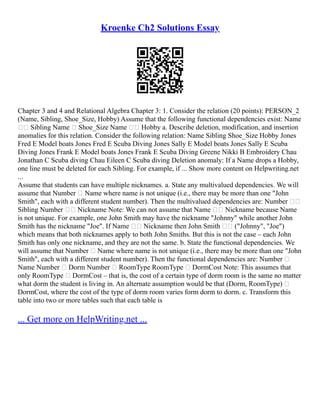 Kroenke Ch2 Solutions Essay
Chapter 3 and 4 and Relational Algebra Chapter 3: 1. Consider the relation (20 points): PERSON_2
(Name, Sibling, Shoe_Size, Hobby) Assume that the following functional dependencies exist: Name
 Sibling Name  Shoe_Size Name  Hobby a. Describe deletion, modification, and insertion
anomalies for this relation. Consider the following relation: Name Sibling Shoe_Size Hobby Jones
Fred E Model boats Jones Fred E Scuba Diving Jones Sally E Model boats Jones Sally E Scuba
Diving Jones Frank E Model boats Jones Frank E Scuba Diving Greene Nikki B Embroidery Chau
Jonathan C Scuba diving Chau Eileen C Scuba diving Deletion anomaly: If a Name drops a Hobby,
one line must be deleted for each Sibling. For example, if ... Show more content on Helpwriting.net
...
Assume that students can have multiple nicknames. a. State any multivalued dependencies. We will
assume that Number  Name where name is not unique (i.e., there may be more than one "John
Smith", each with a different student number). Then the multivalued dependencies are: Number 
Sibling Number  Nickname Note: We can not assume that Name  Nickname because Name
is not unique. For example, one John Smith may have the nickname "Johnny" while another John
Smith has the nickname "Joe". If Name  Nickname then John Smith  ("Johnny", "Joe")
which means that both nicknames apply to both John Smiths. But this is not the case – each John
Smith has only one nickname, and they are not the same. b. State the functional dependencies. We
will assume that Number  Name where name is not unique (i.e., there may be more than one "John
Smith", each with a different student number). Then the functional dependencies are: Number 
Name Number  Dorm Number  RoomType RoomType  DormCost Note: This assumes that
only RoomType  DormCost – that is, the cost of a certain type of dorm room is the same no matter
what dorm the student is living in. An alternate assumption would be that (Dorm, RoomType) 
DormCost, where the cost of the type of dorm room varies form dorm to dorm. c. Transform this
table into two or more tables such that each table is
... Get more on HelpWriting.net ...
 