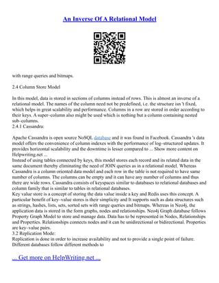 An Inverse Of A Relational Model
with range queries and bitmaps.
2.4 Column Store Model
In this model, data is stored in sections of columns instead of rows. This is almost an inverse of a
relational model. The names of the column need not be predefined, i.e. the structure isn 't fixed,
which helps in great scalability and performance. Columns in a row are stored in order according to
their keys. A super–column also might be used which is nothing but a column containing nested
sub–columns.
2.4.1 Cassandra:
Apache Cassandra is open source NoSQL database and it was found in Facebook. Cassandra 's data
model offers the convenience of column indexes with the performance of log–structured updates. It
provides horizontal scalability and the downtime is lesser compared to ... Show more content on
Helpwriting.net ...
Instead of using tables connected by keys, this model stores each record and its related data in the
same document thereby eliminating the need of JOIN queries as in a relational model. Whereas
Cassandra is a column oriented data model and each row in the table is not required to have same
number of columns. The columns can be empty and it can have any number of columns and thus
there are wide rows. Cassandra consists of keyspaces similar to databases to relational databases and
column family that is similar to tables in relational databases.
Key value store is a concept of storing the data value inside a key and Redis uses this concept. A
particular benefit of key–value stores is their simplicity and It supports such as data structures such
as strings, hashes, lists, sets, sorted sets with range queries and bitmaps. Whereas in Neo4j, the
application data is stored in the form graphs, nodes and relationships. Neo4j Graph database follows
Property Graph Model to store and manage data. Data has to be represented in Nodes, Relationships
and Properties. Relationships connects nodes and it can be unidirectional or bidirectional. Properties
are key–value pairs.
3.2 Replication Mode:
Replication is done in order to increase availability and not to provide a single point of failure.
Different databases follow different methods to
... Get more on HelpWriting.net ...
 