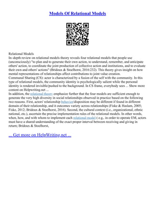 Models Of Relational Models
Relational Models
In–depth review on relational models theory reveals four relational models that people use
(unconsciously) "to plan and to generate their own action, to understand, remember, and anticipate
others' action, to coordinate the joint production of collective action and institutions, and to evaluate
their own and others' actions" (Bridoux & Stoelhorst, 2016:232). This theory gives insight on how
mental representations of relationships affect contributions to joint value creation.
Communal Sharing (CS): actor is characterized by a fusion of the self with the community. In this
type of relational models, the community identity is psychologically salient while the personal
identity is rendered invisible/pushed to the background. In CS frame, everybody sees ... Show more
content on Helpwriting.net ...
In addition, the relational theory emphasize further that the four models are sufficient enough to
generate the very high diversity in social relationships observed in practice based on the following
two reasons. First, actors' relationship behavior/disposition may be different if found in different
domain of their relationship, and it outcomes variety across relationships (Fiske & Haslam, 2005;
Fiske, 2012; Bridoux & Stoelhorst, 2016). Second, the cultural context (i.e., organizational, ethnic
national, etc.), ascertain the precise implementation rules of the relational models. In other words,
when, how, and with whom to implement each relational model ( e.g,. in order to operate EM, actors
must have a shared understanding of the exact proper interval between receiving and giving in
return; Bridoux & Stoelhorst,
... Get more on HelpWriting.net ...
 