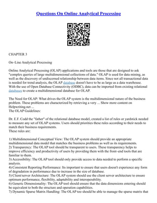 Questions On Online Analytical Processing
CHAPTER 3
On–Line Analytical Processing
Online Analytical Processing (OLAP) applications and tools are those that are designed to ask
"complex queries of large multidimensional collections of data." OLAP is used for data mining, as
well as the discovery of undiscerned relationship between data items. Since not all transactional data
is needed for trend analysis, the OLAP database doesn't have to be as large as a data warehouse.
With the use of Open Database Connectivity (ODBC), data can be imported from existing relational
databases to create a multidimensional database for OLAP.
The Need for OLAP: What drives the OLAP system is the multidimensional nature of the business
problem. These problems are characterized by retrieving a very ... Show more content on
Helpwriting.net ...
The OLAP Guidelines:
Dr. E.F. Codd the "father" of the relational database model, created a list of rules or yardstick needed
to measure any set of OLAP systems. Users should priorities these rules according to their needs to
match their business requirements.
These rules are:
1) Multidimensional Conceptual View: The OLAP system should provide an appropriate
multidimensional data model that matches the business problems as well as its requirements.
2) Transparency: The OLAP tool should be transparent to users. These transparency helps to
improve efficiency and productivity of users by providing them with the front–end tools that are
familiar to them.
3) Accessibility: The OLAP tool should only provide access to data needed to perform a specific
analysis.
4) Consistent Reporting Performance: Its important to ensure that users doesn't experience any form
of degradation in performance due to increase in the size of database.
5) Client/server Architecture: The OLAP system should use the client server architecture to ensure
optimum performance, flexibility, adaptability and interoperability.
6) Generic Dimensionality: The OLAP tool should ensure that the data dimensions entering should
be equivalent to both the structure and operation capabilities.
7) Dynamic Sparse Matrix Handling: The OLAP too should be able to manage the sparse matrix that
 
