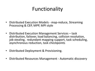 Functionality
• Distributed Execution Models - map-reduce, Streaming
Processing & CEP, MPP, MPI style
• Distributed Execution Management Services – task
distribution, failover, load balancing, collision resolution,
job stealing, redundant mapping support, task scheduling,
asynchronous reduction, task checkpoints
• Distributed Deployment & Provisioning.
• Distributed Resources Management - Automatic discovery
 