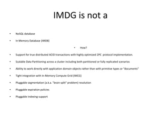 IMDG is not a
• NoSQL database
• In Memory Database (IMDB)
• How?
• Support for true distributed ACID transactions with highly optimized 2PC protocol implementation.
• Scalable Data Partitioning across a cluster including both partitioned or fully replicated scenarios
• Ability to work directly with application domain objects rather than with primitive types or “documents”
• Tight integration with In-Memory Compute Grid (IMCG)
• Pluggable segmentation (a.k.a. "brain split" problem) resolution
• Pluggable expiration policies
• Pluggable indexing support
 
