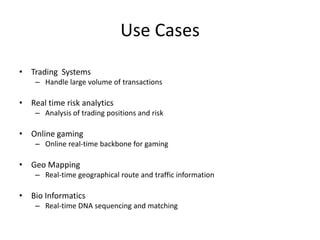 Use Cases
• Trading Systems
– Handle large volume of transactions
• Real time risk analytics
– Analysis of trading positions and risk
• Online gaming
– Online real-time backbone for gaming
• Geo Mapping
– Real-time geographical route and traffic information
• Bio Informatics
– Real-time DNA sequencing and matching
 