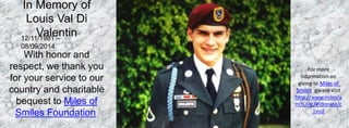 For more 
information on 
giving to Miles of 
Smiles, please visit 
http://www.milesra 
nch.org/#!donate/c 
1vud 
In Memory of 
Louis Val Di 
Valentin 
12/11/1981 C 
08/09/2014 
With honor and 
respect, we thank you 
for your service to our 
country and charitable 
bequest to Miles of 
Smiles Foundation. 
