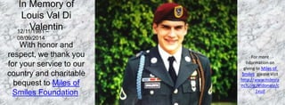 For more 
information on 
giving to Miles of 
Smiles, please visit 
http://www.milesra 
nch.org/#!donate/c 
1vud 
In Memory of 
Louis Val Di 
Valentin 
12/11/1981 – 
08/09/2014 
With honor and 
respect, we thank you 
for your service to our 
country and charitable 
bequest to Miles of 
Smiles Foundation. 
