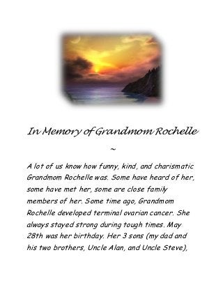 In Memory of Grandmom Rochelle
~
A lot of us know how funny, kind, and charismatic
Grandmom Rochelle was. Some have heard of her,
some have met her, some are close family
members of her. Some time ago, Grandmom
Rochelle developed terminal ovarian cancer. She
always stayed strong during tough times. May
28th was her birthday. Her 3 sons (my dad and
his two brothers, Uncle Alan, and Uncle Steve),
 