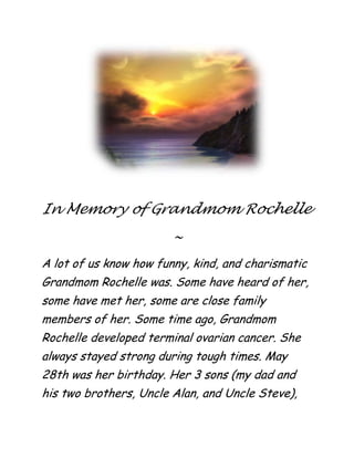 centertopIn Memory of Grandmom Rochelle<br />~<br />A lot of us know how funny, kind, and charismatic Grandmom Rochelle was. Some have heard of her, some have met her, some are close family members of her. Some time ago, Grandmom Rochelle developed terminal ovarian cancer. She always stayed strong during tough times. May 28th was her birthday. Her 3 sons (my dad and his two brothers, Uncle Alan, and Uncle Steve), her sister, Aunt Millie, her sister's daughter, Nancy, her other son's wife and his child, and other family members all sung Happy Birthday to her. Aunt Marie (Uncle Steve’s wife) brought a very beautiful half chocolate/half vanilla cake with chocolate icing and beautiful multicolored roses on all sides and corders with white letters saying, quot;
Happy Birthday Rochelle!quot;
 to the hospital. She cracked a smile, which was the best thing we could see. A couple nights later, she could not speak at all, only make slight sounds that were supposed to be words. She was very frail, the cancer was taking its toll on her. I've visited her room in the hospital every single day for the past 4 or 5 days during that week. Some days were better than others for her, she still stuck strong through hard times.It was literally heart-wrenching to see her like this, but I kept a smile on my face for her. I had told her a story about what I did that day. She smiled at a few parts. Someone who has a bunch of IVs hooked up, who can’t stand up, who can’t even talk. Someone who can’t move much, someone who’s stuck in a hospital with terminal cancer, smiled. If someone you’ve loved hasn’t experienced grave illness or death, you don’t know what it’s like. People take life for granted sometimes, perhaps unintentionally. Life is precious, experience every minute of it with people you love. Someday I'll be really old and my parents might only have a few days to live. Experiencing things like this really make you reconsider life. I had said, “Tomorrow may be the last time I ever see my grandmother. I want to spend as much time as possible with her.” I'll always remember the good times, the Thanksgivings with her special mashed potatoes and delicious turkey that I always loved to eat, the birthday I gave her a Siamese cat figurine with a mini-mat beneath it, the day we went to Clyde's last Mother's Day (even though the food wasn't that great, it was so very special to spend it with her.), the time she got be a Black Friesian Webkinz when it had just come out while I was visiting her... so many wonderful memories of my grandmother that I'll always cherish and remember. When the decision of Hospice was finalized, I was very sad. I didn’t want my grandmother to die, but I understood that she would die either way at some point, and I wanted the best for her, not for me. I would rather her die sooner, and in no pain, than die later, in pain. When I met the Hospice nurses, they were very kind. I’d like to thank them for helping my grandmom and other patients like her in similar situations. I’d also like to say to the awesome nurses that Grandmom Rochelle really really loved you being there. You were very kind to her, and she very much appreciated it. Thank you Vivian and Mavis! I’d also like to thank Uncle Steve and Uncle Alan for being there for their mom, my grandmother. And I’d like to thank my dad, the best dad in the world, for staying with his mom during the hard times, and for staying with me when I needed someone to talk to, and for reading this to all of you. I would also like to thank Aunt Marie for buying the biggest cake in the world for Grandmom Rochelle. Even though she couldn’t eat it, I bet she loved it all the same. And thank you, Granddad Tom, for being there for her when she asked for you. Grandmom Rochelle felt honoured when everyone came to visit her. She felt loved, protected, and safe down to her last breath. She was surrounded by family to the very end. There is no better gift than family. <br />