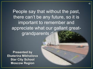 People say that without the past,
there can’t be any future, so it is
important to remember and
appreciate what our gallant great-
grandparents did for us.
Presented by
Ekaterina Mikhailova
Star City School
Moscow Region
 