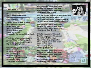 KING CREOLE  ========================= by: Jerry Leiber - Mike Stoller ========================= King Creole go There's a man in New Orleans Who plays rock and roll He's a guitar man With a great big soul He lays down a beat Like a ton of coal He goes by the name of King Creole You know he's gone, gone, gone Jumpin' like a catfish on a pole You know he's gone, gone, gone Hip shaking King Creole When the king starts to do it It's as good as done He holds his guitar like a tommy gun He starts to growl From way down his throat He bends a string And &quot;that's all she wrote&quot; You know he's gone, gone, gone Jumpin' like a catfish on a pole You know he's gone, gone, gone Hip shaking King Creole Well, he sings a song about a crowded hole He sings a song about a jelly roll He sings a song about meat and greens He wails some blues about New Orleans You know he's gone, gone, gone Jumpin' like a catfish on a pole You know he's gone, gone, gone Hip shaking King Creole   Well, he plays something evil Then he plays something sweet No matter what he plays You got to get up on your feet When he gets the rockin' fever baby, heaven sakes He don't stop playin' 'Till his guitar breaks You know he's gone, gone, gone Jumpin' like a catfish on a pole You know he's gone, gone, gone Hip shaking King Creole You know he's gone, gone, gone Hip shaking King Creole   