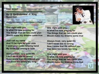 ONE NIGHT  ============================ By: D. Bartholomew - P. King  Recorded: ============================ One night with you Is what I'm now praying for The things that we two could plan Would make my dreams come true Just call my name And I'll be right by your side I want your sweet helping hand My loves too strong to hide Always lived, very quiet life I ain't never did no wrong Now I know that life without you Has been too lonely too long  One night with you Is what I'm now praying for The things that we two could plan Would make my dreams come true Always lived, very quiet life I ain't never did no wrong Now I know that life without you Has been too lonely too long One night with you Is what I'm now praying for The things that we two could plan Would make my dreams come true 