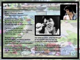 MY WAY  ========================= by: Anka - Francois - Revaux ========================= And now the end is near So I face the final curtain My friend, I'll say it clear I'll state my case of which I'm certain I've lived a life that's full I've traveled each and every highway And more, much more than this I did it my way Regrets, I've had a few But then again, too few to mention I did what I had to do And saw it through without exception I planned each charted course Each careful step along the byway Oh, and more, much more than this I did it my way For what is a man, what has he got If not himself, then he has not To say the words he truly feels And not the words he would reveal The record shows I took the blows And did it my way The record shows I took the blows And did it my way 
