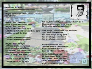 Always on My Mind  ============================ by:  Wayne Thompson - Mark James - Johnny Christopher  ============================ Maybe I didn't treat you  Quite as good as I should have Maybe I didn't love you  Quite as often as I could have Little things I should have said and done I just never took the time You were always on my mind You were always on my mind Maybe I didn't hold you All those lonely, lonely times And I guess I never told you I'm so happy that you're mine If I make you feel second best Girl, I'm sorry I was blind  You are always on my mind You are always on my mind   Tell me, tell me that your sweet love hasn't died Give me, give me one more chance  To keep you satisfied, satisfied Little things I should have said and done I just never took the time You were always on my mind You are always on my mind You are always on my mind Maybe I didn't treat you  Quite as good as I should have Maybe I didn't love you  Quite as often as I could have Maybe I didn't hold you All those lonely, lonely times And I guess I never told you I'm so happy that you're mine Maybe I didn't treat you 