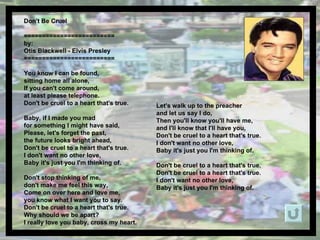 Don't Be Cruel  ========================= by: Otis Blackwell - Elvis Presley ========================= You know I can be found,  sitting home all alone,  If you can't come around,  at least please telephone.  Don't be cruel to a heart that's true.  Baby, if I made you mad  for something I might have said,  Please, let's forget the past,  the future looks bright ahead,  Don't be cruel to a heart that's true.  I don't want no other love,  Baby it's just you I'm thinking of.  Don't stop thinking of me,  don't make me feel this way,  Come on over here and love me,  you know what I want you to say.  Don't be cruel to a heart that's true.  Why should we be apart?  I really love you baby, cross my heart.  Let's walk up to the preacher  and let us say I do,  Then you'll know you'll have me,  and I'll know that I'll have you,  Don't be cruel to a heart that's true.  I don't want no other love,  Baby it's just you I'm thinking of.  Don't be cruel to a heart that's true.  Don't be cruel to a heart that's true.  I don't want no other love,  Baby it's just you I'm thinking of.  