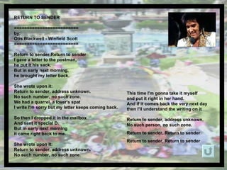 RETURN TO SENDER  ========================= by: Otis Blackwell - Winfield Scott ========================= Return to sender Return to sender I gave a letter to the postman, he put it his sack. But in early next morning, he brought my letter back. She wrote upon it: Return to sender, address unknown. No such number, no such zone. We had a quarrel, a lover's spat I write I'm sorry but my letter keeps coming back. So then I dropped it in the mailbox  And sent it special D. But in early next morning  it came right back to me. She wrote upon it: Return to sender, address unknown. No such number, no such zone. This time I'm gonna take it myself and put it right in her hand. And if it comes back the very next day  then I'll understand the writing on it Return to sender, address unknown. No such person, no such zone. Return to sender, Return to sender Return to sender, Return to sender   