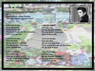 LOVE ME TENDER  ========================= by: Vera Matson - Elvis Presley ========================= Love me tender,  love me sweet,  never let me go.  You have made my life complete, and I love you so. Love me tender,  love me true,  all my dreams fulfilled. For my darlin' I love you, and I always will. Love me tender,  love me long, take me to your heart. For it's there that I belong, and we'll never part. Love me tender,  love me true,  all my dreams fulfilled. For my darlin' I love you, and I always will. Love me tender,  love me dear, tell me you are mine. I'll be yours through all the years, till the end of time. Love me tender,  love me true,  all my dreams fulfilled. For my darlin' I love you, and I always will. 