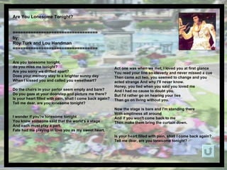 Are You Lonesome Tonight?  ================================= by: Roy Turk and Lou Handman =================================   Are you lonesome tonight,  do you miss me tonight?  Are you sorry we drifted apart?  Does your memory stay to a brighter sunny day When I kissed you and called you sweetheart?  Do the chairs in your parlor seem empty and bare?  Do you gaze at your doorstep and picture me there?  Is your heart filled with pain, shall I come back again?  Tell me dear, are you lonesome tonight?  I wonder if you're lonesome tonight You know someone said that the world's a stage And each must play a part.  Fate had me playing in love you as my sweet heart.  Act one was when we met, I loved you at first glance You read your line so cleverly and never missed a cue Then came act two, you seemed to change and you acted strange And why I'll never know.  Honey, you lied when you said you loved me And I had no cause to doubt you.  But I'd rather go on hearing your lies Than go on living without you.  Now the stage is bare and I'm standing there With emptiness all around And if you won't come back to me Then make them bring the curtain down.  Is your heart filled with pain, shall I come back again?  Tell me dear, are you lonesome tonight?  