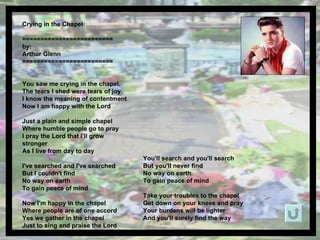 Crying in the Chapel  ========================= by: Arthur Glenn ========================= You saw me crying in the chapel.  The tears I shed were tears of joy I know the meaning of contentment Now I am happy with the Lord Just a plain and simple chapel Where humble people go to pray I pray the Lord that I'll grow stronger As I live from day to day I've searched and I've searched But I couldn't find No way on earth  To gain peace of mind Now I'm happy in the chapel Where people are of one accord Yes we gather in the chapel Just to sing and praise the Lord You'll search and you'll search But you'll never find  No way on earth  To gain peace of mind Take your troubles to the chapel Get down on your knees and pray Your burdens will be lighter And you'll surely find the way 