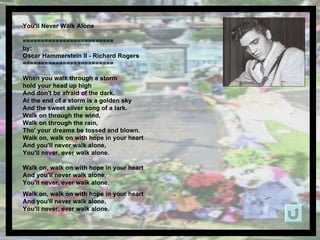 You'll Never Walk Alone  ========================= by: Oscar Hammerstein II - Richard Rogers ========================= When you walk through a storm  hold your head up high And don't be afraid of the dark. At the end of a storm is a golden sky And the sweet silver song of a lark. Walk on through the wind, Walk on through the rain, Tho' your dreams be tossed and blown. Walk on, walk on with hope in your heart And you'll never walk alone, You'll never, ever walk alone. Walk on, walk on with hope in your heart And you'll never walk alone, You'll never, ever walk alone. Walk on, walk on with hope in your heart And you'll never walk alone, You'll never, ever walk alone. 