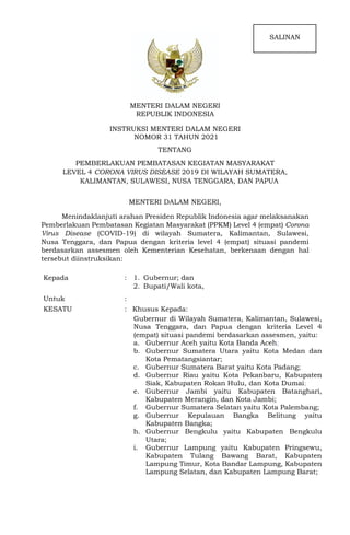 MENTERI DALAM NEGERI
REPUBLIK INDONESIA
INSTRUKSI MENTERI DALAM NEGERI
NOMOR 31 TAHUN 2021
TENTANG
PEMBERLAKUAN PEMBATASAN KEGIATAN MASYARAKAT
LEVEL 4 CORONA VIRUS DISEASE 2019 DI WILAYAH SUMATERA,
KALIMANTAN, SULAWESI, NUSA TENGGARA, DAN PAPUA
MENTERI DALAM NEGERI,
Menindaklanjuti arahan Presiden Republik Indonesia agar melaksanakan
Pemberlakuan Pembatasan Kegiatan Masyarakat (PPKM) Level 4 (empat) Corona
Virus Disease (COVID-19) di wilayah Sumatera, Kalimantan, Sulawesi,
Nusa Tenggara, dan Papua dengan kriteria level 4 (empat) situasi pandemi
berdasarkan assesmen oleh Kementerian Kesehatan, berkenaan dengan hal
tersebut diinstruksikan:
Kepada : 1. Gubernur; dan
2. Bupati/Wali kota,
Untuk :
KESATU : Khusus Kepada:
Gubernur di Wilayah Sumatera, Kalimantan, Sulawesi,
Nusa Tenggara, dan Papua dengan kriteria Level 4
(empat) situasi pandemi berdasarkan assesmen, yaitu:
a. Gubernur Aceh yaitu Kota Banda Aceh;
b. Gubernur Sumatera Utara yaitu Kota Medan dan
Kota Pematangsiantar;
c. Gubernur Sumatera Barat yaitu Kota Padang;
d. Gubernur Riau yaitu Kota Pekanbaru, Kabupaten
Siak, Kabupaten Rokan Hulu, dan Kota Dumai;
e. Gubernur Jambi yaitu Kabupaten Batanghari,
Kabupaten Merangin, dan Kota Jambi;
f. Gubernur Sumatera Selatan yaitu Kota Palembang;
g. Gubernur Kepulauan Bangka Belitung yaitu
Kabupaten Bangka;
h. Gubernur Bengkulu yaitu Kabupaten Bengkulu
Utara;
i. Gubernur Lampung yaitu Kabupaten Pringsewu,
Kabupaten Tulang Bawang Barat, Kabupaten
Lampung Timur, Kota Bandar Lampung, Kabupaten
Lampung Selatan, dan Kabupaten Lampung Barat;
SALINAN
 