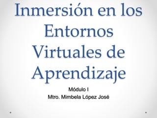 Inmersión en los 
Entornos 
Virtuales de 
Aprendizaje 
Módulo I 
Mtro. Mimbela López José 
 