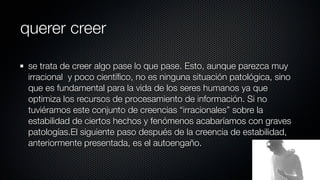 querer creer

 se trata de creer algo pase lo que pase. Esto, aunque parezca muy
 irracional y poco cientíﬁco, no es ninguna situación patológica, sino
 que es fundamental para la vida de los seres humanos ya que
 optimiza los recursos de procesamiento de información. Si no
 tuviéramos este conjunto de creencias “irracionales” sobre la
 estabilidad de ciertos hechos y fenómenos acabaríamos con graves
 patologías.El siguiente paso después de la creencia de estabilidad,
 anteriormente presentada, es el autoengaño.
 