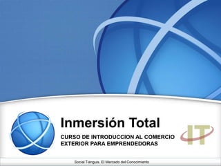 Inmersión Total
CURSO DE INTRODUCCION AL COMERCIO
EXTERIOR PARA EMPRENDEDORAS
Social Tianguis. El Mercado del Conocimiento
 