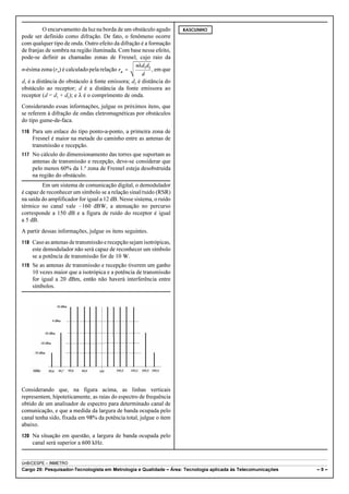 O encurvamento da luz na borda de um obstáculo agudo 
pode ser definido como difração. De fato, o fenômeno ocorre 
com qualquer tipo de onda. Outro efeito da difração é a formação 
de franjas de sombra na região iluminada. Com base nesse efeito, 
pode-se definir as chamadas zonas de Fresnel, cujo raio da 
n-ésima zona (rn) é calculado pela relação , em que 
d1 é a distância do obstáculo à fonte emissora; d2 é distância do 
obstáculo ao receptor; d é a distância da fonte emissora ao 
receptor (d = d1 + d2); e 8 é o comprimento de onda. 
Considerando essas informações, julgue os próximos itens, que 
se referem à difração de ondas eletromagnéticas por obstáculos 
do tipo gume-de-faca. 
116 Para um enlace do tipo ponto-a-ponto, a primeira zona de 
Fresnel é maior na metade do caminho entre as antenas de 
transmissão e recepção. 
117 No cálculo do dimensionamento das torres que suportam as 
antenas de transmissão e recepção, deve-se considerar que 
pelo menos 60% da 1.ª zona de Fresnel esteja desobstruída 
na região do obstáculo. 
Em um sistema de comunicação digital, o demodulador 
é capaz de reconhecer um símbolo se a relação sinal/ruído (RSR) 
na saída do amplificador for igual a 12 dB. Nesse sistema, o ruído 
térmico no canal vale !160 dBW, a atenuação no percurso 
corresponde a 150 dB e a figura de ruído do receptor é igual 
a 5 dB. 
A partir dessas informações, julgue os itens seguintes. 
118 Caso as antenas de transmissão e recepção sejam isotrópicas, 
este demodulador não será capaz de reconhecer um símbolo 
se a potência de transmissão for de 10 W. 
119 Se as antenas de transmissão e recepção tiverem um ganho 
10 vezes maior que a isotrópica e a potência de transmissão 
for igual a 20 dBm, então não haverá interferência entre 
símbolos. 
Considerando que, na figura acima, as linhas verticais 
representem, hipoteticamente, as raias do espectro de frequência 
obtido de um analisador de espectro para determinado canal de 
comunicação, e que a medida da largura de banda ocupada pelo 
canal tenha sido, fixada em 98% da potência total, julgue o item 
abaixo. 
120 Na situação em questão, a largura de banda ocupada pelo 
canal será superior a 600 kHz. 
RASCUNHO 
UnB/CESPE – INMETRO 
Cargo 29: Pesquisador-Tecnologista em Metrologia e Qualidade – Área: Tecnologia aplicada às Telecomunicações – 9 – 
 