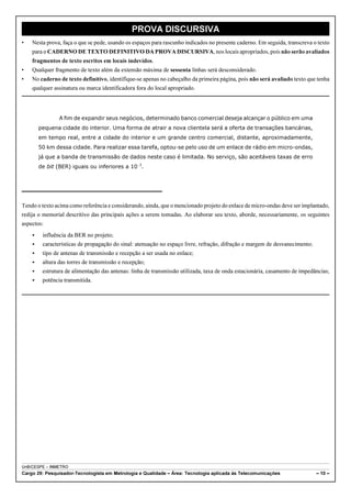 PROVA DISCURSIVA 
• Nesta prova, faça o que se pede, usando os espaços para rascunho indicados no presente caderno. Em seguida, transcreva o texto 
para o CADERNO DE TEXTO DEFINITIVO DA PROVA DISCURSIVA, nos locais apropriados, pois não serão avaliados 
fragmentos de texto escritos em locais indevidos. 
• Qualquer fragmento de texto além da extensão máxima de sessenta linhas será desconsiderado. 
• No caderno de texto definitivo, identifique-se apenas no cabeçalho da primeira página, pois não será avaliado texto que tenha 
qualquer assinatura ou marca identificadora fora do local apropriado. 
A fim de expandir seus negócios, determinado banco comercial deseja alcançar o público em uma 
pequena cidade do interior. Uma forma de atrair a nova clientela será a oferta de transações bancárias, 
em tempo real, entre a cidade do interior e um grande centro comercial, distante, aproximadamente, 
50 km dessa cidade. Para realizar essa tarefa, optou-se pelo uso de um enlace de rádio em micro-ondas, 
já que a banda de transmissão de dados neste caso é limitada. No serviço, são aceitáveis taxas de erro 
de bit (BER) iguais ou inferiores a 10!3. 
Tendo o texto acima como referência e considerando, ainda, que o mencionado projeto do enlace de micro-ondas deve ser implantado, 
redija o memorial descritivo das principais ações a serem tomadas. Ao elaborar seu texto, aborde, necessariamente, os seguintes 
aspectos: 
< influência da BER no projeto; 
< características de propagação do sinal: atenuação no espaço livre, refração, difração e margem de desvanecimento; 
< tipo de antenas de transmissão e recepção a ser usada no enlace; 
< altura das torres de transmissão e recepção; 
< estrutura de alimentação das antenas: linha de transmissão utilizada, taxa de onda estacionária, casamento de impedâncias; 
< potência transmitida. 
UnB/CESPE – INMETRO 
Cargo 29: Pesquisador-Tecnologista em Metrologia e Qualidade – Área: Tecnologia aplicada às Telecomunicações – 10 – 
 