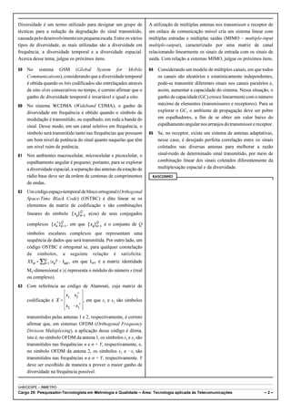 Diversidade é um termo utilizado para designar um grupo de 
técnicas para a redução da degradação do sinal transmitido, 
causada pelo desenvolvimento em pequena escala. Entre os vários 
tipos de diversidade, as mais utilizadas são a diversidade em 
frequência, a diversidade temporal e a diversidade espacial. 
Acerca desse tema, julgue os próximos itens. 
59 No sistema GSM (Global System for Mobile 
Communications), considerando que a diversidade temporal 
é obtida quando os bits codificados são entrelaçados através 
de oito slots consecutivos no tempo, é correto afirmar que o 
ganho de diversidade temporal é invariável e igual a oito. 
60 No sistema WCDMA (Wideband CDMA), o ganho de 
diversidade em frequência é obtido quando o símbolo de 
modulação é transmitido, ou espalhado, em toda a banda do 
sinal. Desse modo, em um canal seletivo em frequência, o 
símbolo será transmitido tanto nas frequências que possuem 
um bom nível de potência do sinal quanto naquelas que têm 
um nível ruim de potência. 
61 Nos ambientes macrocelular, microcelular e picocelular, o 
espalhamento angular é pequeno; portanto, para se explorar 
a diversidade espacial, a separação das antenas da estação de 
rádio base deve ser da ordem de centenas de comprimentos 
de ondas. 
62 Um código espaço-temporal de bloco ortogonal (Orthogonal 
Space-Time Black Code) (OSTBC) é dito linear se os 
elementos da matriz de codificação x são combinações 
lineares do símbolo e(ou) de seus conjugados 
complexos , em que é o conjunto de Q 
símbolos escalares complexos que representam uma 
sequência de dados que será transmitida. Por outro lado, um 
código OSTBC é ortogonal se, para qualquer constelação 
de símbolos, a seguinte relação é satisfeita: 
, em que IMT é a matriz identidade 
MT-dimensional e |s| representa o módulo do número s (real 
ou complexo). 
63 Com referência ao código de Alamouti, cuja matriz de 
codificação é , em que s1 e s2 são símbolos 
transmitidos pelas antenas 1 e 2, respectivamente, é correto 
afirmar que, em sistemas OFDM (Orthogonal Frequency 
Division Multiplexing), a aplicação desse código é direta, 
isto é, no símbolo OFDM da antena 1, os símbolos s1 e s2 são 
transmitidos nas frequências n e n + Y, respectivamente, e, 
no símbolo OFDM da antena 2, os símbolos s2 e !s1 são 
transmitidos nas frequências n e n + Y, respectivamente. Y 
deve ser escolhido de maneira a prover o maior ganho de 
diversidade na frequência possível. 
A utilização de múltiplas antenas nos transmissor e receptor de 
um enlace de comunicação móvel cria um sistema linear com 
múltiplas entradas e múltiplas saídas (MIMO – multiple-input 
multiple-output), caracterizado por uma matriz de canal 
relacionando linearmente os sinais de entrada com os sinais de 
saída. Com relação a sistemas MIMO, julgue os próximos itens. 
64 Considerando um modelo de múltiplos canais, em que todos 
os canais são aleatórios e estatisticamente independentes, 
pode-se transmitir diferentes sinais nos canais paralelos e, 
assim, aumentar a capacidade do sistema. Nessa situação, o 
ganho de capacidade (GC) cresce linearmente com o número 
máximo de elementos (transmissores e receptores). Para se 
explorar o GC, o ambiente de propagação deve ser pobre 
em espalhadores, a fim de se obter um valor baixo do 
espalhamento angular nos arranjos do transmissor e receptor. 
65 Se, no receptor, existe um sistema de antenas adaptativas, 
nesse caso, é desejado perfeita correlação entre os sinais 
coletados nas diversas antenas para melhorar a razão 
sinal-ruído de determinado sinal transmitido, por meio de 
combinação linear dos sinais coletados diferentemente da 
multiplexação espacial e da diversidade. 
RASCUNHO 
UnB/CESPE – INMETRO 
Cargo 29: Pesquisador-Tecnologista em Metrologia e Qualidade – Área: Tecnologia aplicada às Telecomunicações – 2 – 
 