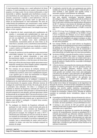 O sinal transmitido interage com o canal radiomóvel de forma 
complexa. O sinal transmitido de um usuário é desvanecido em 
pequena e em larga escala. Em um sistema multiusuário, o sinal 
transmitido é, também, degradado pela interferência cocanal e 
pela interferência de canal adjacente. Desse modo, é necessário 
entender, caracterizar e modelar o canal radiomóvel, a fim de 
desenvolver algoritmos que possam suprir ou aproveitar os 
efeitos de desvanecimento no sinal transmitido. Por meio do 
conhecimento dos parâmetros que caracterizam o canal, podem 
ser desenvolvidos esquemas de transmissão e recepção com o 
objetivo de minimizar o efeito do canal. Com relação a esse tema, 
julgue os itens seguintes. 
66 A dispersão do sinal, caracterizada pelo espalhamento de 
retardos, é ocasionada pela multiplicidade de sinais que 
chegam ao receptor percorrendo caminhos diferentes, cada 
um com sua amplitude, seu retardo temporal e seu ângulo 
de chegada. No receptor, esses sinais combinam-se 
vetorialmente, ocasionando pontos de sinais fortes ou de 
sinais fracos, causando, assim, a interferência intersimbólica. 
67 Se a banda de transmissão é maior que a banda de coerência, 
o canal é seletivo em frequência; caso contrário, o canal é 
plano em frequência. 
68 O tempo de coerência é um dos parâmetros que caracterizam 
seletividade temporal. Se o tempo de coerência é menor 
que o período do símbolo transmitido, o sinal sofre 
desvanecimento rápido; se o período do símbolo é menor 
que o tempo de coerência, o sinal desvanece de forma lenta. 
69 Sinais que sofrem desvanecimento rápido apresentam menor 
dispersão causada pelo efeito Doppler quando comparados 
aos sinais que sofrem desvanecimento lento. 
70 Nos sistemas em que técnicas de múltiplas antenas na 
transmissão e na recepção são mandatórias, quanto maior for 
a distância de coerência, maior será o espalhamento angular, 
o que significa que os sinais são transmitidos ou chegam 
descorrelacionados nas antenas do arranjo. 
Considerando a importância em se conhecer a estrutura de 
multipercursos do canal radiomóvel para se determinar os efeitos 
de desvanecimento de pequena escala, diferentes técnicas de 
sondagem do canal foram desenvolvidas. De modo geral, são três 
os princípios mais utilizados. Um deles é a sondagem por 
varredura no domínio da frequência, realizada por meio de um 
analisador de rede vetorial. Outro princípio é o da transmissão de 
um pulso temporal de curta duração, que tenta aproximar o efeito 
da transmissão de um impulso ideal. Uma terceira técnica é a que 
aproveita as propriedades estatísticas de sinais pseudoaleatórios, 
cuja autocorrelação apresenta resposta que se aproxima de um 
impulso, para realizar a sondagem. A respeito desse assunto, 
julgue os itens de 71 a 77. 
71 Na sondagem no domínio da frequência utilizando um 
analisador de rede vetorial, o sinal enviado pela porta de 
transmissão promove uma varredura em frequência no 
dispositivo sob teste — device under test (DUT) — e retorna 
pela porta de recepção. Na sondagem do canal, o DUT é 
substituído pelo canal rádio por meio da conexão de antenas 
nos terminais do analisador, de modo que o ambiente passa 
a ser o dispositivo a ser testado. Essa técnica é adequada, por 
exemplo, para a caracterização de canais indoor/outdoor 
variantes no tempo, com uma boa resolução temporal no 
domínio do tempo. 
72 O analisador vetorial de rede é um equipamento que realiza 
medidas por meio de comparação entre o sinal enviado e o 
sinal recebido e, para garantir uma medida correta, é 
necessário realizar o procedimento de calibração. 
73 A técnica OFDM, apesar de ser o esquema de transmissão 
base para algumas tecnologias, apresenta algumas 
desvantagens, entre elas, o problema da razão de potência de 
pico por potência média PAPR (Peak to Average Power 
Ratio), que reduz a eficiência dos amplificadores de potência 
de RF. O clipping é uma técnica de distorção que limita o 
sinal de uma certa amplitude por meio de uma distorção 
não-linear e reduz, consequentemente, o PAPR e a taxa de 
erro. 
74 O 3G-LTE (Long Term Evolution), para o enlace reverso, 
adotou o esquema spread-OFDM ou SC-FDMA (Single 
Carrier Frequency Div Multiple Access). Nesse esquema, 
em que uma transformação unitária é necessária, os símbolos 
dos usuários são espalhados em grupos (contíguos ou não). 
Por meio desse procedimento, o PAPR é reduzido ao PAPR 
de uma única portadora. 
75 Em sistema OFDM, em um canal seletivo na frequência, 
alguns símbolos de modulação possuem valores instantâneos 
de potência de sinal bem baixos. Como consequência, o 
desempenho da taxa de erro nesse tipo de transmissão é 
muito pior que o desempenho da taxa de erro obtida com 
uma transmissão em banda larga com uma única portadora. 
76 Na técnica OFDM, a inserção do prefixo cíclico é essencial, 
já que o sinal OFDM fica imune à dispersão temporal. 
O tamanho do prefixo cíclico deve ser sempre maior que o 
atraso máximo causado pela dispersão temporal, apesar da 
perda de potência e banda efetivas, associada à introdução 
do prefixo cíclico. 
77 A fim de otimizar o desempenho dos sistemas para diferentes 
ambientes, tecnologias como 3G-LTE permitem prefixos 
cíclicos de tamanhos diferentes. Prefixos cíclicos de 
tamanhos longos são aplicados em cenários com células 
muito grandes, por exemplo, áreas rurais, para aplicações 
com baixa taxa de dados e para aplicações do tipo MBSFN 
(multimedia broadcast single frequency network). Por outro 
lado, os prefixos cíclicos menores são aplicados nos 
ambientes urbanos e utilizados para aplicações que 
requeiram altas taxas de dados. 
Para avaliar novas ideias de transceptores ou de algoritmos de 
alocação de recursos, são desenvolvidos simuladores de enlace e 
sistêmicos. Entretanto, a construção de simuladores é uma tarefa 
complexa, que envolve análise estatística, programação e 
conhecimento técnico profundo da tecnologia a ser investigada. 
A respeito da orientação a objetos (OO), utilizada de maneira 
constante na construção desses simuladores, julgue os itens 
seguintes. 
78 O paradigma de OO facilita o desenvolvimento de software, 
tais como os simuladores de redes de comunicações móveis, 
tornando-o mais rápido e resultando em software mais fáceis 
de manter, de maior qualidade e com possibilidade de reúso. 
79 A herança é um conceito de OO que permite que uma 
subclasse herde todos ou apenas alguns atributos e operações 
associados com a superclasse. 
80 Na construção de algoritmos de estatística da simulação, o 
conceito de encapsulamento, inerente ao paradigma OO, é 
utilizado para permitir que diferentes métodos estatísticos 
sejam implementados a partir de um método comum, de 
mesmo nome, implementado diferentemente em cada uma 
das subclasses da superclasse em que ele é definido. São dois 
os tipos de encapsulamento: sobrescrita e sobrecarga. Neste 
último tipo, a escolha de qual método utilizar baseia-se na 
subclasse instanciada. 
UnB/CESPE – INMETRO 
Cargo 29: Pesquisador-Tecnologista em Metrologia e Qualidade – Área: Tecnologia aplicada às Telecomunicações – 3 – 
 