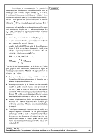 Dois sistemas de comunicação, um FM e outro AM, 
foram projetados para transmitir sinais-mensagem ou sinais de 
informação com a mesma largura espectral Bm = 10 kHz. 
O modulador FM tem uma sensibilidade kf = 10 kHz/V. Esses 
sistemas utilizam canais AWGN (additive white gaussian noise), 
em que o ruído presente tem densidade espectral de potência 
bilateral de W/Hz, para toda frequência f e cujo valor de N0 é 
o mesmo nos dois canais. Para teste desses sistemas, utiliza-se um 
sinal senoidal com frequência fm = 3 kHz e amplitude de pico 
, de modo que as seguintes características podem ser 
assumidas. 
C o sinal AM gerado tem índice de modulação :a = 1; 
C na entrada do demodulador, a potência do sinal modulado 
tem o mesmo valor nos dois sistemas; 
C a razão sinal-ruído (RSR) na saída do demodulador em 
função da RSR na entrada do demodulador é dada pelas 
relações a seguir, respectivamente, para sistemas FM e AM, 
em que :f é o índice de modulação FM. 
Com relação aos sistemas descritos e às técnicas AM e FM em 
geral, julgue os itens subsequentes, sabendo que a largura da 
banda ocupada por um sinal FM é dada pela regra de Carson, ou 
seja, BFM = (:f + 1)2Bm. 
81 Para o sinal de teste senoidal, a RSR na saída do 
demodulador FM é aproximadamente 20 dB maior que a 
RSR na saída do demodulador AM. 
82 Se a amplitude de pico mp do sinal de teste for aumentada 
para então, tomando 3 como valor aproximado de 
10×log2, a RSR na saída do demodulador FM terá um 
aumento de 9 dB, mesmo sem qualquer aumento na potência 
do sinal FM, medida na entrada do demodulador; contudo, 
a largura da banda ocupada pelo sinal FM será duplicada. 
83 Quando comparada com a técnica AM, uma das vantagens 
da técnica FM é o fato de propiciar o efeito de captura, que 
pode tornar um sistema FM muito resistente à interferência 
de cocanal. 
84 Amplificadores de classe C eficientes podem ser usados para 
amplificar a potência de um sinal FM, sem que isso degrade 
a informação contida no sinal FM. Para amplificar a potência 
de sinais AM sem degradar a informação, é preciso usar 
amplificadores lineares de classe A ou AB, que são muito 
menos eficientes na conversão de potência CA ou CC para 
potência de RF. 
RASCUNHO 
UnB/CESPE – INMETRO 
Cargo 29: Pesquisador-Tecnologista em Metrologia e Qualidade – Área: Tecnologia aplicada às Telecomunicações – 4 – 
 