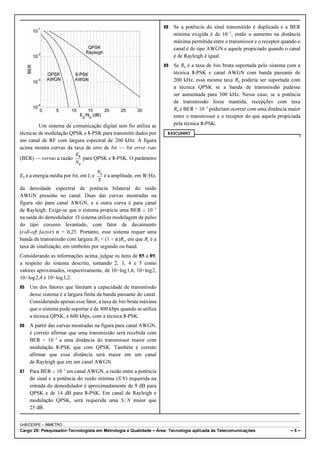 Um sistema de comunicação digital sem fio utiliza as 
técnicas de modulação QPSK e 8-PSK para transmitir dados por 
um canal de RF com largura espectral de 200 kHz. A figura 
acima mostra curvas da taxa de erro de bit — bit error rate 
(BER) — versus a razão para QPSK e 8-PSK. O parâmetro 
Eb é a energia média por bit, em J, e é a amplitude, em W/Hz, 
da densidade espectral de potência bilateral do ruído 
AWGN presente no canal. Duas das curvas mostradas na 
figura são para canal AWGN, e a outra curva é para canal 
de Rayleigh. Exige-se que o sistema propicie uma BER # 10!3 
na saída do demodulador. O sistema utiliza modelagem de pulso 
do tipo cosseno levantado, com fator de decaimento 
(roll-off factor) " = 0,25. Portanto, esse sistema requer uma 
banda de transmissão com largura BT = (1 + ")Rs, em que Rs é a 
taxa de sinalização, em símbolos por segundo ou baud. 
Considerando as informações acima, julgue os itens de 85 a 89, 
a respeito do sistema descrito, tomando 2, 3, 4 e 5 como 
valores aproximados, respectivamente, de 10×log1,6, 10×log2, 
10×log2,4 e 10×log3,2. 
85 Um dos fatores que limitam a capacidade de transmissão 
desse sistema é a largura finita da banda passante do canal. 
Considerando apenas esse fator, a taxa de bits bruta máxima 
que o sistema pode suportar é de 400 kbps quando se utiliza 
a técnica QPSK, e 600 kbps, com a técnica 8-PSK. 
86 A partir das curvas mostradas na figura para canal AWGN, 
é correto afirmar que uma transmissão será recebida com 
BER = 10!3 a uma distância do transmissor maior com 
modulação 8-PSK que com QPSK. Também é correto 
afirmar que essa distância será maior em um canal 
de Rayleigh que em um canal AWGN. 
87 Para BER # 10!3 em canal AWGN, a razão entre a potência 
do sinal e a potência do ruído mínima (S/N) requerida na 
entrada do demodulador é aproximadamente de 9 dB para 
QPSK e de 14 dB para 8-PSK. Em canal de Rayleigh e 
modulação QPSK, será requerida uma S'N maior que 
25 dB. 
88 Se a potência do sinal transmitido é duplicada e a BER 
mínima exigida é de 10!3, então o aumento na distância 
máxima permitida entre o transmissor e o receptor quando o 
canal é do tipo AWGN e aquele propiciado quando o canal 
é de Rayleigh é igual. 
89 Se Rb é a taxa de bits bruta suportada pelo sistema com a 
técnica 8-PSK e canal AWGN com banda passante de 
200 kHz, essa mesma taxa Rb poderia ser suportada com 
a técnica QPSK se a banda de transmissão pudesse 
ser aumentada para 300 kHz. Nesse caso, se a potência 
de transmissão fosse mantida, recepções com taxa 
Rb e BER = 10!3 poderiam ocorrer com uma distância maior 
entre o transmissor e o receptor do que aquela propiciada 
pela técnica 8-PSK. 
RASCUNHO 
UnB/CESPE – INMETRO 
Cargo 29: Pesquisador-Tecnologista em Metrologia e Qualidade – Área: Tecnologia aplicada às Telecomunicações – 5 – 
 