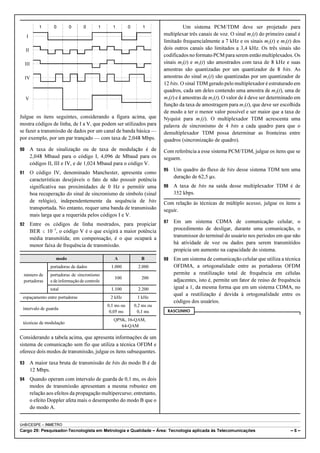 1 0 0 0 1 1 0 1 
I 
II 
III 
IV 
V 
Julgue os itens seguintes, considerando a figura acima, que 
mostra códigos de linha, de I a V, que podem ser utilizados para 
se fazer a transmissão de dados por um canal de banda básica — 
por exemplo, por um par trançado — com taxa de 2,048 Mbps. 
90 A taxa de sinalização ou de taxa de modulação é de 
2,048 Mbaud para o código I, 4,096 de Mbaud para os 
códigos II, III e IV, e de 1,024 Mbaud para o código V. 
91 O código IV, denominado Manchester, apresenta como 
características desejáveis o fato de não possuir potência 
significativa nas proximidades de 0 Hz e permitir uma 
boa recuperação do sinal de sincronismo de símbolo (sinal 
de relógio), independentemente da sequência de bits 
transportada. No entanto, requer uma banda de transmissão 
mais larga que a requerida pelos códigos I e V. 
92 Entre os códigos de linha mostrados, para propiciar 
BER # 10!5, o código V é o que exigirá a maior potência 
média transmitida; em compensação, é o que ocupará a 
menor faixa de frequência de transmissão. 
modo A B 
número de 
portadoras 
portadoras de dados 1.000 2.000 
portadoras de sincronismo 
100 200 
e de informação de controle 
total 1.100 2.200 
espaçamento entre portadoras 2 kHz 1 kHz 
intervalo de guarda 
0,1 ms ou 
0,05 ms 
0,2 ms ou 
0,1 ms 
técnicas de modulação 
QPSK, 16-QAM, 
64-QAM 
Considerando a tabela acima, que apresenta informações de um 
sistema de comunicação sem fio que utiliza a técnica OFDM e 
oferece dois modos de transmissão, julgue os itens subsequentes. 
93 A maior taxa bruta de transmissão de bits do modo B é de 
12 Mbps. 
94 Quando operam com intervalo de guarda de 0,1 ms, os dois 
modos de transmissão apresentam a mesma robustez em 
relação aos efeitos da propagação multipercurso; entretanto, 
o efeito Doppler afeta mais o desempenho do modo B que o 
do modo A. 
Um sistema PCM/TDM deve ser projetado para 
multiplexar três canais de voz. O sinal m1(t) do primeiro canal é 
limitado frequencialmente a 7 kHz e os sinais m2(t) e m3(t) dos 
dois outros canais são limitados a 3,4 kHz. Os três sinais são 
codificados no formato PCM para serem então multiplexados. Os 
sinais m2(t) e m3(t) são amostrados com taxa de 8 kHz e suas 
amostras são quantizadas por um quantizador de 8 bits. As 
amostras do sinal m1(t) são quantizadas por um quantizador de 
12 bits. O sinal TDM gerado pelo multiplexador é estruturado em 
quadros, cada um deles contendo uma amostra de m2(t), uma de 
m3(t) e k amostras de m1(t). O valor de k deve ser determinado em 
função da taxa de amostragem para m1(t), que deve ser escolhida 
de modo a ter o menor valor possível e ser maior que a taxa de 
Nyquist para m1(t). O multiplexador TDM acrescenta uma 
palavra de sincronismo de 4 bits a cada quadro para que o 
demultiplexador TDM possa determinar as fronteiras entre 
quadros (sincronização de quadro). 
Com referência a esse sistema PCM/TDM, julgue os itens que se 
seguem. 
95 Um quadro do fluxo de bits desse sistema TDM tem uma 
duração de 62,5 :s. 
96 A taxa de bits na saída desse multiplexador TDM é de 
352 kbps. 
Com relação às técnicas de múltiplo acesso, julgue os itens a 
seguir. 
97 Em um sistema CDMA de comunicação celular, o 
procedimento de desligar, durante uma comunicação, o 
transmissor do terminal do usuário nos períodos em que não 
há atividade de voz ou dados para serem transmitidos 
propicia um aumento na capacidade do sistema. 
98 Em um sistema de comunicação celular que utiliza a técnica 
OFDMA, a ortogonalidade entre as portadoras OFDM 
permite a reutilização total de frequência em células 
adjacentes, isto é, permite um fator de reúso de frequência 
igual a 1, da mesma forma que em um sistema CDMA, no 
qual a reutilização é devida à ortogonalidade entre os 
códigos dos usuários. 
RASCUNHO 
UnB/CESPE – INMETRO 
Cargo 29: Pesquisador-Tecnologista em Metrologia e Qualidade – Área: Tecnologia aplicada às Telecomunicações – 6 – 
 