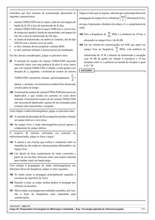 Considere que dois sistemas de comunicação apresentem as 
seguintes características: 
C sistema FDMA/FDD com K canais, cada um com largura de 
banda de Bu Hz e taxa de transmissão de Ru bps; 
C sistema TDMA/FDD com K canais TDM (isto é, com K slots 
de tempo por quadro), banda de transmissão com largura de 
KBu Hz e taxa de transmissão de KRu bps; 
C os canais de transmissão, em ambos os sistemas, são do tipo 
AWGN com o mesmo nível de ruído; 
C os dois sistemas devem propiciar a mesma BER; 
C os dois sistemas utilizam a mesma técnica de modulação. 
Em face dessas considerações, julgue os próximos itens. 
99 O terminal do usuário do sistema TDMA/FDD necessita 
transmitir sinais com uma potência de pico K vezes maior 
que a do sistema FDMA/FDD. Contudo, a cada quadro com 
duração de Tq segundos, o terminal do usuário do sistema 
T 
q 
TDMA/FDD transmitirá durante aproximadamente s 
K 
apenas e, portanto, seu transmissor poderá ficar desativado 
a maior parte do tempo. 
100 O terminal do usuário do sistema FDMA/FDD precisa ter um 
duplexador, o que resulta em aumento no custo desse 
terminal. O terminal do usuário de um sistema TDMA/FDD 
não necessita de duplexador, apenas de um comutador para 
comutar entre transmissão e recepção. 
Com relação a onda eletromagnética, julgue os próximos itens. 
101 A variação da densidade de fluxo magnético produz variação 
no campo elétrico e vice-versa. 
102 No espaço livre, a onda eletromagnética possui apenas a 
componente de campo elétrico. 
A respeito de antenas utilizadas em sistemas de 
radiocomunicação, julgue os itens a seguir. 
103 A antena é um circuito que realiza o casamento entre as 
impedâncias das ondas no sistema guiante alimentador e no 
espaço livre. 
104 Um dipolo de meio comprimento de onda, construído a 
partir de um fio fino, funciona como uma antena indicada 
para irradiar sinais em banda larga. 
Com relação à propagação de ondas eletromagnéticas nas 
diferentes faixas de frequência, julgue os itens seguintes. 
105 As ondas curtas se propagam principalmente seguindo a 
curvatura da superfície da Terra. 
106 Durante a noite, as ondas médias podem se propagar por 
reflexão na ionosfera. 
107 Micro-ondas se propagam por múltiplos caminhos, por isso, 
são a faixa de frequências mais importante para 
comunicações. 
Julgue os itens que se seguem, sabendo que a atenuação básica de 
propagação no espaço livre é obtida por (fórmula de Fríis), 
em que d representa a distância de enlace e 8, o comprimento de 
onda. 
108 Para a frequência de MHz e a distância de 10 km, a 
atenuação no espaço livre é de 60 dB. 
109 Em um sistema de comunicações em VHF que opere em 
espaço livre na frequência MHz, com potência de 
transmissão de 10 W e antenas de transmissão e recepção 
com 10 dB de ganho em relação à isotrópica e 10 km 
distantes entre si, a potência na entrada do receptor é igual 
a 10!4 W. 
RASCUNHO 
UnB/CESPE – INMETRO 
Cargo 29: Pesquisador-Tecnologista em Metrologia e Qualidade – Área: Tecnologia aplicada às Telecomunicações – 7 – 
 
