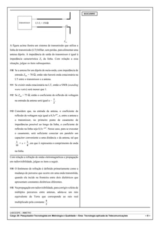transmissor LT Z = 150 0 
Zant 
A figura acima ilustra um sistema de transmissão que utiliza a 
linha de transmissão (LT) bifilar, sem perdas, para alimentar uma 
antena dipolo. A impedância de saída do transmissor é igual à 
impedância característica Z0 da linha. Com relação a essa 
situação, julgue os itens subsequentes. 
110 Se a antena for um dipolo de meia-onda, com impedância de 
entrada Zant = 70 S, então não haverá onda estacionária na 
LT entre o transmissor e a antena. 
111 Se existir onda estacionária na LT, então a SWR (standing 
wave ratio) será menor que 1. 
112 Se Zant = 75 S, então o coeficiente de reflexão de voltagem 
na entrada da antena será igual a ! . 
113 Considere que, na entrada da antena, o coeficiente de 
reflexão de voltagem seja igual a 0,5ej20º, e, entre a antena e 
o transmissor, no primeiro ponto de casamento de 
impedâncias possível ao longo da linha, o coeficiente de 
reflexão na linha seja 0,5e!j60º. Nesse caso, para se executar 
o casamento, será suficiente conectar em paralelo um 
capacitor conveniente a uma distância x da antena, tal que 
, em que 8 representa o comprimento de onda 
na linha. 
Com relação a refração de ondas eletromagnéticas e propagação 
em radiovisibilidade, julgue os itens a seguir. 
114 O fenômeno de refração é definido primariamente como a 
mudança de percurso que ocorre em uma onda transmitida, 
quando ela incide na fronteira entre dois dielétricos que 
apresentam constantes dielétricas diferentes. 
115 Na propagação em radiovisibilidade, para corrigir o efeito de 
múltiplos percursos entre antenas, adota-se um raio 
equivalente da Terra que corresponde ao raio real 
multiplicado pela constante . 
RASCUNHO 
UnB/CESPE – INMETRO 
Cargo 29: Pesquisador-Tecnologista em Metrologia e Qualidade – Área: Tecnologia aplicada às Telecomunicações – 8 – 
 